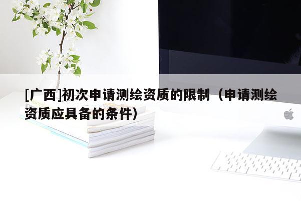 [廣西]初次申請(qǐng)測(cè)繪資質(zhì)的限制（申請(qǐng)測(cè)繪資質(zhì)應(yīng)具備的條件）