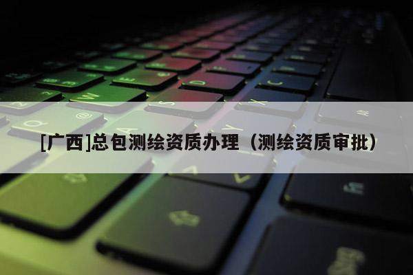 [廣西]總包測繪資質辦理（測繪資質審批）