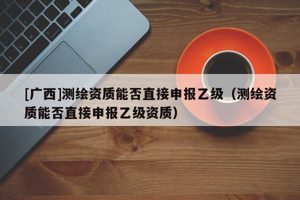 [廣西]測(cè)繪資質(zhì)能否直接申報(bào)乙級(jí)（測(cè)繪資質(zhì)能否直接申報(bào)乙級(jí)資質(zhì)）