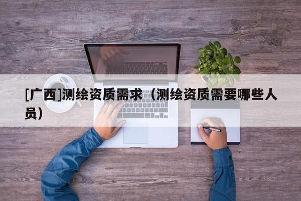 [廣西]測(cè)繪資質(zhì)需求（測(cè)繪資質(zhì)需要哪些人員）
