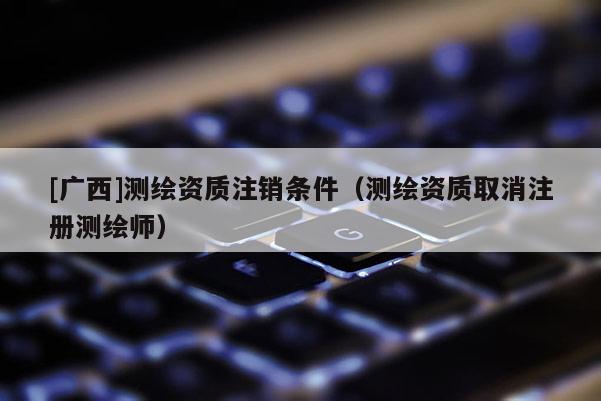 [廣西]測繪資質(zhì)注銷條件（測繪資質(zhì)取消注冊測繪師）