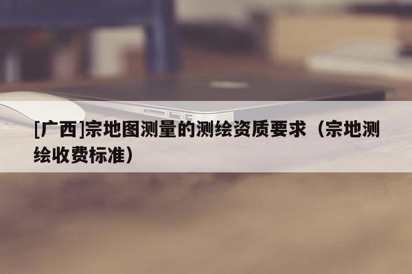 [廣西]宗地圖測量的測繪資質要求（宗地測繪收費標準）