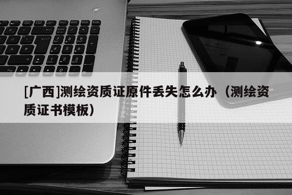 [廣西]測(cè)繪資質(zhì)證原件丟失怎么辦（測(cè)繪資質(zhì)證書模板）
