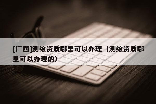 [廣西]測(cè)繪資質(zhì)哪里可以辦理（測(cè)繪資質(zhì)哪里可以辦理的）