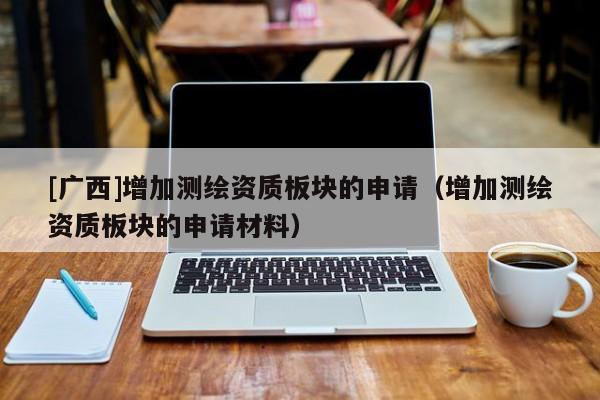 [廣西]增加測(cè)繪資質(zhì)板塊的申請(qǐng)（增加測(cè)繪資質(zhì)板塊的申請(qǐng)材料）