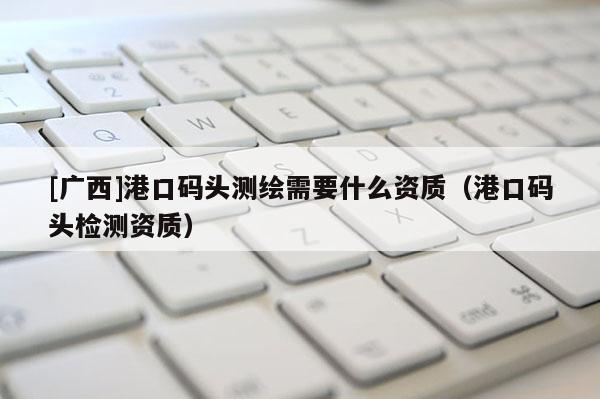 [廣西]港口碼頭測繪需要什么資質(zhì)（港口碼頭檢測資質(zhì)）
