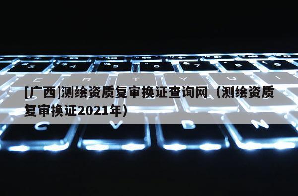 [廣西]測繪資質(zhì)復審換證查詢網(wǎng)（測繪資質(zhì)復審換證2021年）