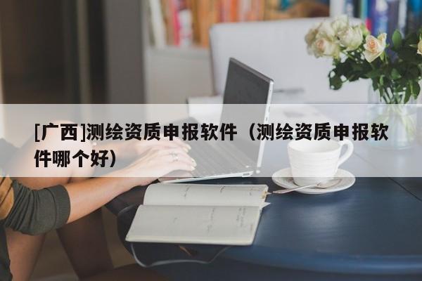 [廣西]測繪資質(zhì)申報軟件（測繪資質(zhì)申報軟件哪個好）
