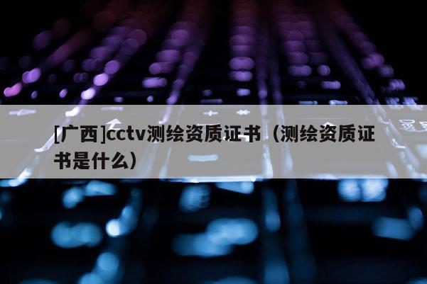 [廣西]cctv測繪資質(zhì)證書（測繪資質(zhì)證書是什么）