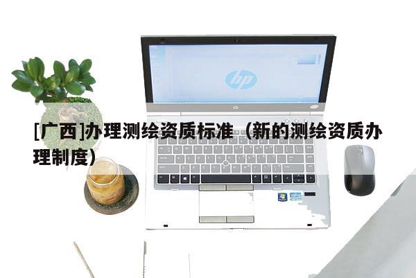 [廣西]辦理測(cè)繪資質(zhì)標(biāo)準(zhǔn)（新的測(cè)繪資質(zhì)辦理制度）
