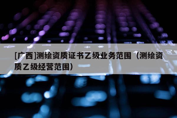 [廣西]測繪資質證書乙級業(yè)務范圍（測繪資質乙級經營范圍）