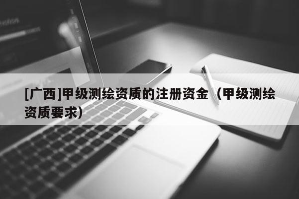 [廣西]甲級測繪資質(zhì)的注冊資金（甲級測繪資質(zhì)要求）