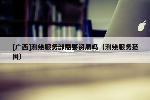 [廣西]測(cè)繪服務(wù)部需要資質(zhì)嗎（測(cè)繪服務(wù)范圍）