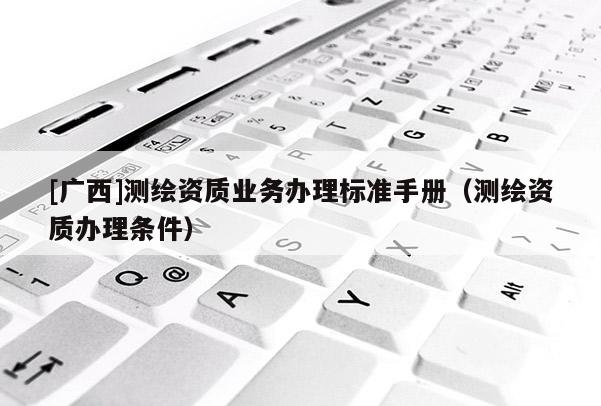 [廣西]測(cè)繪資質(zhì)業(yè)務(wù)辦理標(biāo)準(zhǔn)手冊(cè)（測(cè)繪資質(zhì)辦理?xiàng)l件）