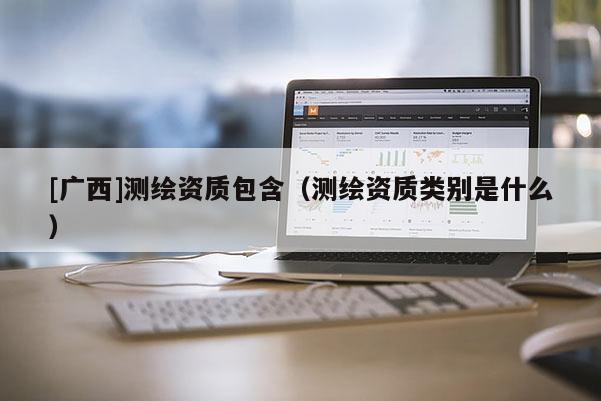 [廣西]測繪資質包含（測繪資質類別是什么）