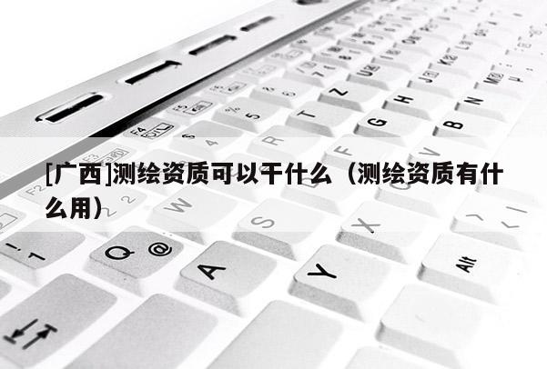 [廣西]測繪資質(zhì)可以干什么（測繪資質(zhì)有什么用）