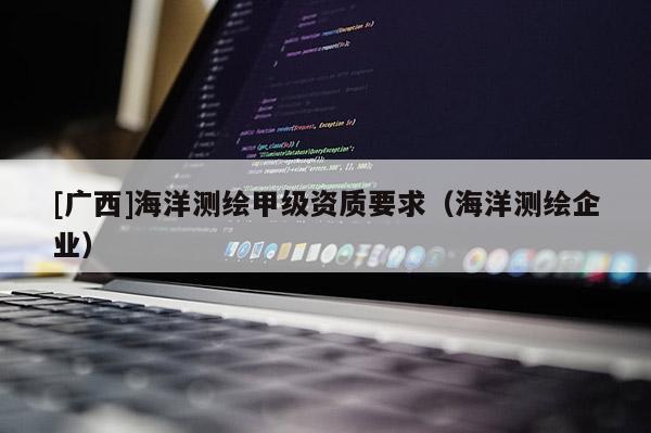 [廣西]海洋測繪甲級資質(zhì)要求（海洋測繪企業(yè)）