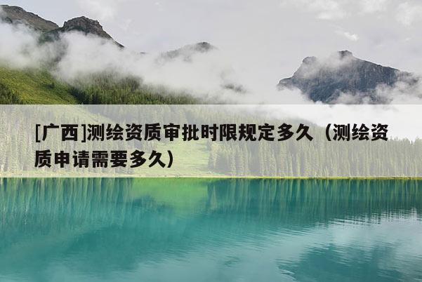 [廣西]測繪資質審批時限規(guī)定多久（測繪資質申請需要多久）