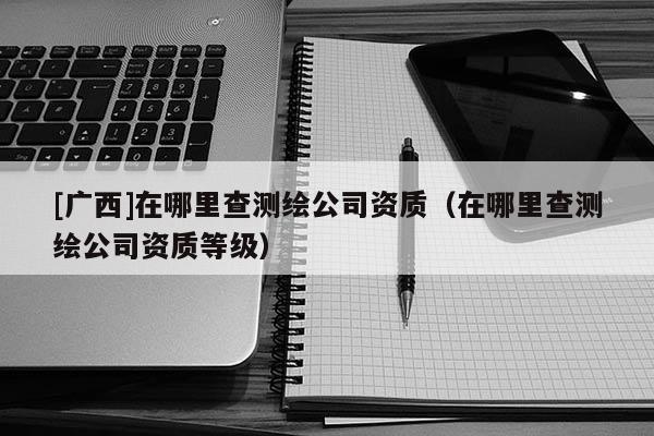 [廣西]在哪里查測(cè)繪公司資質(zhì)（在哪里查測(cè)繪公司資質(zhì)等級(jí)）