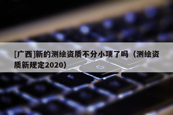 [廣西]新的測繪資質(zhì)不分小項了嗎（測繪資質(zhì)新規(guī)定2020）