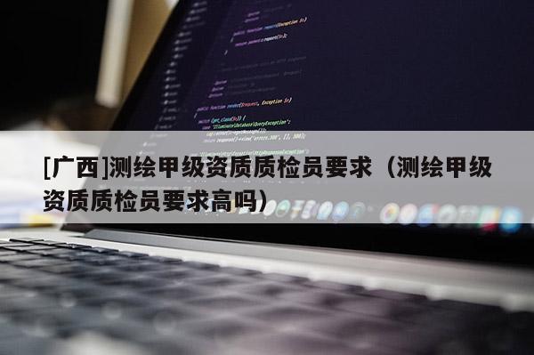 [廣西]測繪甲級資質(zhì)質(zhì)檢員要求（測繪甲級資質(zhì)質(zhì)檢員要求高嗎）