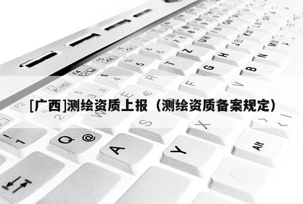 [廣西]測(cè)繪資質(zhì)上報(bào)（測(cè)繪資質(zhì)備案規(guī)定）