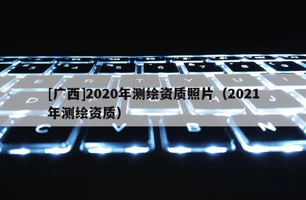 [廣西]2020年測(cè)繪資質(zhì)照片（2021年測(cè)繪資質(zhì)）