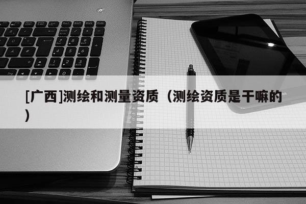 [廣西]測繪和測量資質(zhì)（測繪資質(zhì)是干嘛的）