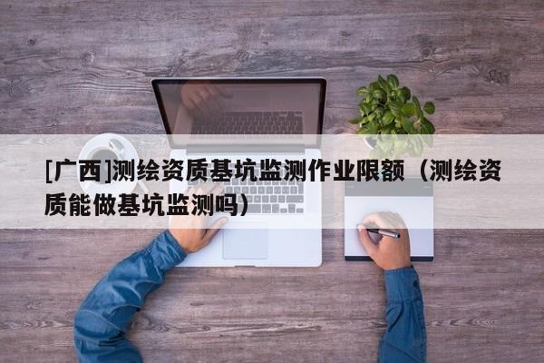 [廣西]測(cè)繪資質(zhì)基坑監(jiān)測(cè)作業(yè)限額（測(cè)繪資質(zhì)能做基坑監(jiān)測(cè)嗎）