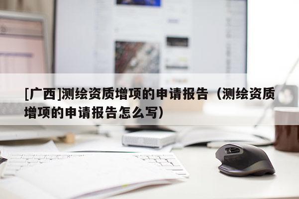 [廣西]測(cè)繪資質(zhì)增項(xiàng)的申請(qǐng)報(bào)告（測(cè)繪資質(zhì)增項(xiàng)的申請(qǐng)報(bào)告怎么寫）