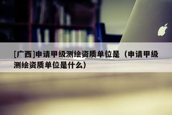 [廣西]申請甲級測繪資質(zhì)單位是（申請甲級測繪資質(zhì)單位是什么）