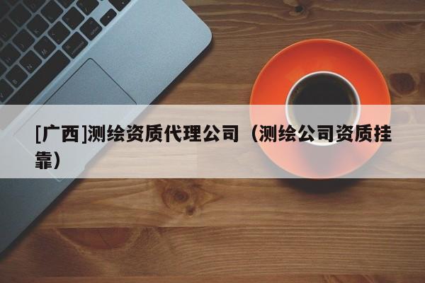 [廣西]測(cè)繪資質(zhì)代理公司（測(cè)繪公司資質(zhì)掛靠）