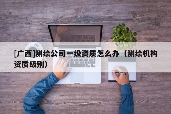 [廣西]測(cè)繪公司一級(jí)資質(zhì)怎么辦（測(cè)繪機(jī)構(gòu)資質(zhì)級(jí)別）