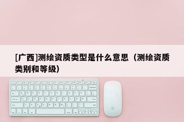 [廣西]測繪資質(zhì)類型是什么意思（測繪資質(zhì)類別和等級）