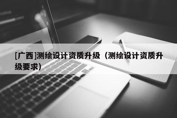 [廣西]測繪設(shè)計(jì)資質(zhì)升級(jí)（測繪設(shè)計(jì)資質(zhì)升級(jí)要求）