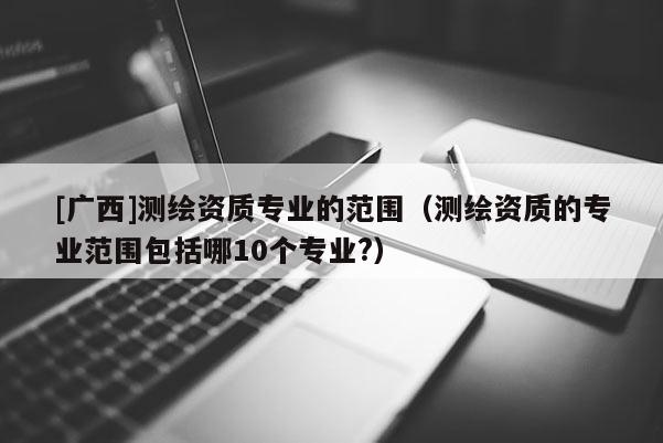 [廣西]測繪資質(zhì)專業(yè)的范圍（測繪資質(zhì)的專業(yè)范圍包括哪10個專業(yè)?）