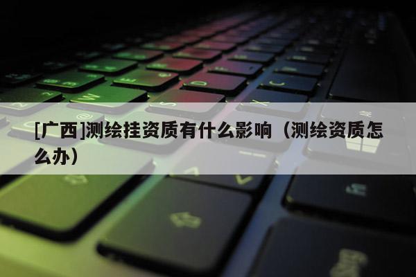 [廣西]測繪掛資質(zhì)有什么影響（測繪資質(zhì)怎么辦）