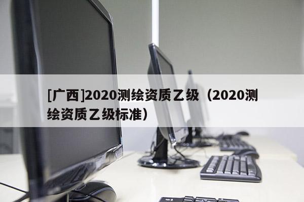[廣西]2020測(cè)繪資質(zhì)乙級(jí)（2020測(cè)繪資質(zhì)乙級(jí)標(biāo)準(zhǔn)）