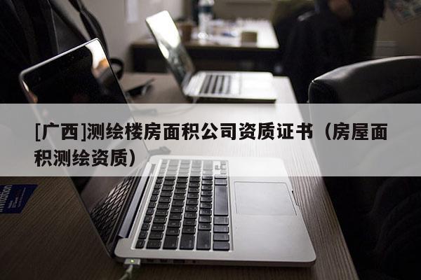 [廣西]測繪樓房面積公司資質(zhì)證書（房屋面積測繪資質(zhì)）