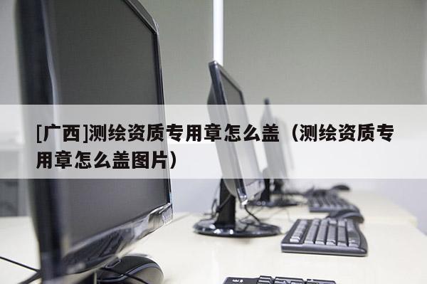 [廣西]測繪資質(zhì)專用章怎么蓋（測繪資質(zhì)專用章怎么蓋圖片）
