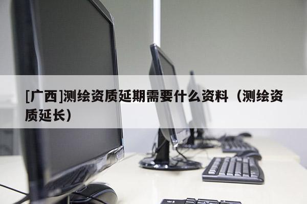 [廣西]測(cè)繪資質(zhì)延期需要什么資料（測(cè)繪資質(zhì)延長）