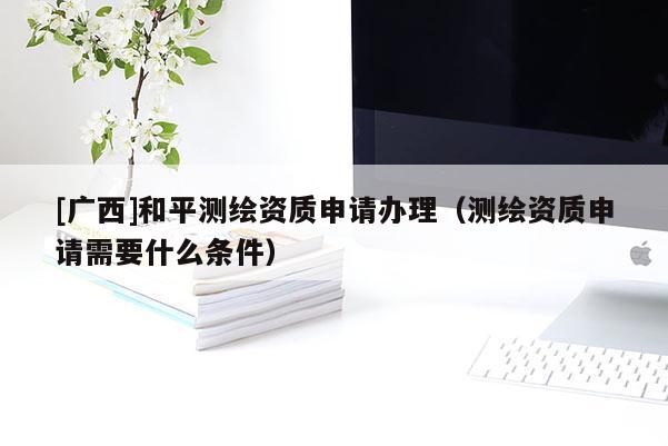 [廣西]和平測繪資質申請辦理（測繪資質申請需要什么條件）