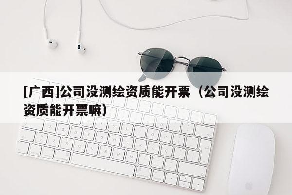 [廣西]公司沒測繪資質(zhì)能開票（公司沒測繪資質(zhì)能開票嘛）