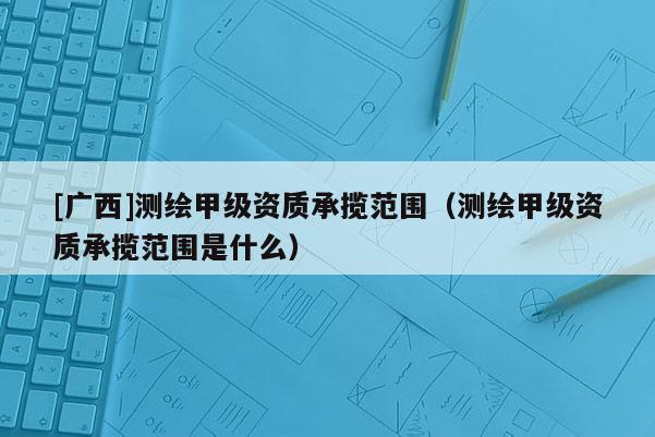 [廣西]測(cè)繪甲級(jí)資質(zhì)承攬范圍（測(cè)繪甲級(jí)資質(zhì)承攬范圍是什么）
