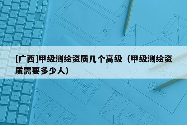 [廣西]甲級(jí)測繪資質(zhì)幾個(gè)高級(jí)（甲級(jí)測繪資質(zhì)需要多少人）