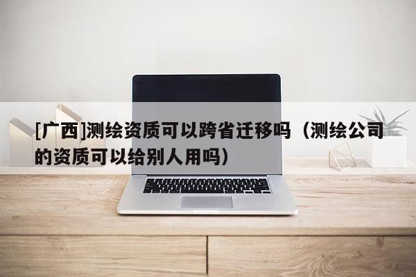 [廣西]測繪資質(zhì)可以跨省遷移嗎（測繪公司的資質(zhì)可以給別人用嗎）