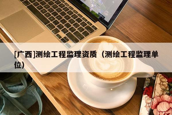 [廣西]測繪工程監(jiān)理資質(zhì)（測繪工程監(jiān)理單位）