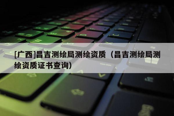 [廣西]昌吉測(cè)繪局測(cè)繪資質(zhì)（昌吉測(cè)繪局測(cè)繪資質(zhì)證書查詢）