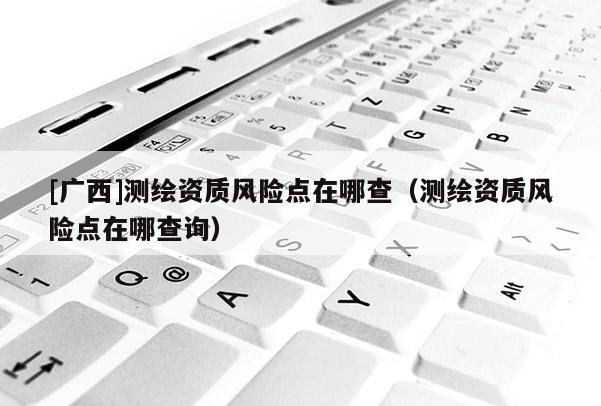 [廣西]測(cè)繪資質(zhì)風(fēng)險(xiǎn)點(diǎn)在哪查（測(cè)繪資質(zhì)風(fēng)險(xiǎn)點(diǎn)在哪查詢）