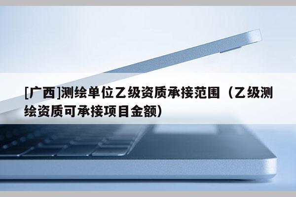 [廣西]測(cè)繪單位乙級(jí)資質(zhì)承接范圍（乙級(jí)測(cè)繪資質(zhì)可承接項(xiàng)目金額）